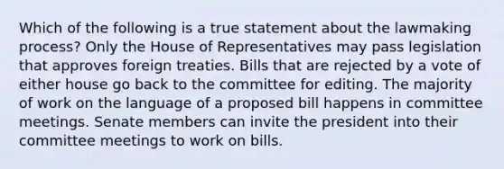 Which of the following is a true statement about the lawmaking process? Only the House of Representatives may pass legislation that approves foreign treaties. Bills that are rejected by a vote of either house go back to the committee for editing. The majority of work on the language of a proposed bill happens in committee meetings. Senate members can invite the president into their committee meetings to work on bills.