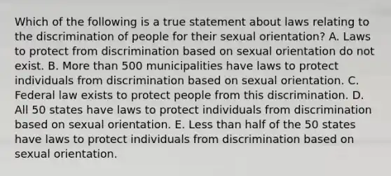 Which of the following is a true statement about laws relating to the discrimination of people for their sexual​ orientation? A. Laws to protect from discrimination based on sexual orientation do not exist. B. More than 500 municipalities have laws to protect individuals from discrimination based on sexual orientation. C. Federal law exists to protect people from this discrimination. D. All 50 states have laws to protect individuals from discrimination based on sexual orientation. E. Less than half of the 50 states have laws to protect individuals from discrimination based on sexual orientation.