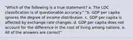 "Which of the following is a true statement? a. The LDC classification is of questionable accuracy." "b. GDP per capita ignores the degree of income distribution. c. GDP per capita is affected by exchange rate changes. d. GDP per capita does not account for the difference in the cost of living among nations. e. All of the answers are correct"