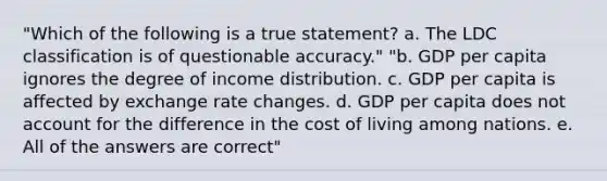 "Which of the following is a true statement? a. The LDC classification is of questionable accuracy." "b. GDP per capita ignores the degree of income distribution. c. GDP per capita is affected by exchange rate changes. d. GDP per capita does not account for the difference in the cost of living among nations. e. All of the answers are correct"