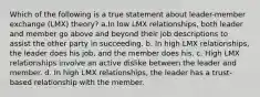 Which of the following is a true statement about leader-member exchange (LMX) theory? a.In low LMX relationships, both leader and member go above and beyond their job descriptions to assist the other party in succeeding. b. In high LMX relationships, the leader does his job, and the member does his. c. High LMX relationships involve an active dislike between the leader and member. d. In high LMX relationships, the leader has a trust-based relationship with the member.