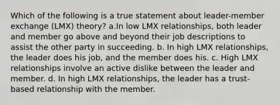 Which of the following is a true statement about leader-member exchange (LMX) theory? a.In low LMX relationships, both leader and member go above and beyond their job descriptions to assist the other party in succeeding. b. In high LMX relationships, the leader does his job, and the member does his. c. High LMX relationships involve an active dislike between the leader and member. d. In high LMX relationships, the leader has a trust-based relationship with the member.