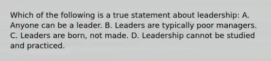 Which of the following is a true statement about leadership: A. Anyone can be a leader. B. Leaders are typically poor managers. C. Leaders are born, not made. D. Leadership cannot be studied and practiced.