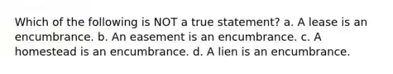 Which of the following is NOT a true statement? a. A lease is an encumbrance. b. An easement is an encumbrance. c. A homestead is an encumbrance. d. A lien is an encumbrance.