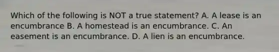 Which of the following is NOT a true statement? A. A lease is an encumbrance B. A homestead is an encumbrance. C. An easement is an encumbrance. D. A lien is an encumbrance.