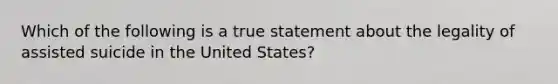 Which of the following is a true statement about the legality of assisted suicide in the United States?