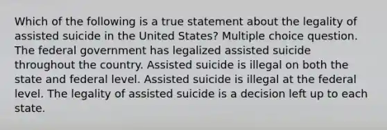 Which of the following is a true statement about the legality of assisted suicide in the United States? Multiple choice question. The federal government has legalized assisted suicide throughout the country. Assisted suicide is illegal on both the state and federal level. Assisted suicide is illegal at the federal level. The legality of assisted suicide is a decision left up to each state.