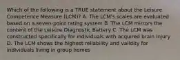 Which of the following is a TRUE statement about the Leisure Competence Measure (LCM)? A. The LCM's scales are evaluated based on a seven-point rating system B. The LCM mirrors the content of the Leisure Diagnostic Battery C. The LCM was constructed specifically for individuals with acquired brain injury D. The LCM shows the highest reliability and validity for individuals living in group homes