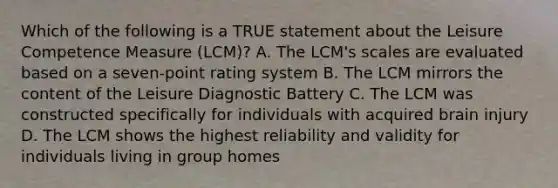 Which of the following is a TRUE statement about the Leisure Competence Measure (LCM)? A. The LCM's scales are evaluated based on a seven-point rating system B. The LCM mirrors the content of the Leisure Diagnostic Battery C. The LCM was constructed specifically for individuals with acquired brain injury D. The LCM shows the highest reliability and validity for individuals living in group homes