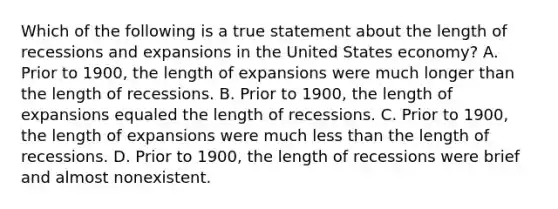 Which of the following is a true statement about the length of recessions and expansions in the United States​ economy? A. Prior to​ 1900, the length of expansions were much longer than the length of recessions. B. Prior to​ 1900, the length of expansions equaled the length of recessions. C. Prior to​ 1900, the length of expansions were much <a href='https://www.questionai.com/knowledge/k7BtlYpAMX-less-than' class='anchor-knowledge'>less than</a> the length of recessions. D. Prior to​ 1900, the length of recessions were brief and almost nonexistent.