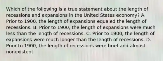 Which of the following is a true statement about the length of recessions and expansions in the United States economy? A. Prior to 1900, the length of expansions equaled the length of recessions. B. Prior to 1900, the length of expansions were much less than the length of recessions. C. Prior to 1900, the length of expansions were much longer than the length of recessions. D. Prior to 1900, the length of recessions were brief and almost nonexistent.