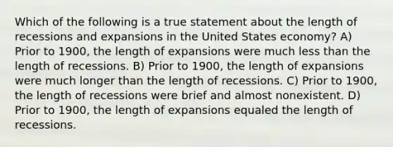 Which of the following is a true statement about the length of recessions and expansions in the United States economy? A) Prior to 1900, the length of expansions were much less than the length of recessions. B) Prior to 1900, the length of expansions were much longer than the length of recessions. C) Prior to 1900, the length of recessions were brief and almost nonexistent. D) Prior to 1900, the length of expansions equaled the length of recessions.