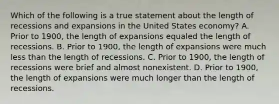 Which of the following is a true statement about the length of recessions and expansions in the United States​ economy? A. Prior to​ 1900, the length of expansions equaled the length of recessions. B. Prior to​ 1900, the length of expansions were much <a href='https://www.questionai.com/knowledge/k7BtlYpAMX-less-than' class='anchor-knowledge'>less than</a> the length of recessions. C. Prior to​ 1900, the length of recessions were brief and almost nonexistent. D. Prior to​ 1900, the length of expansions were much longer than the length of recessions.