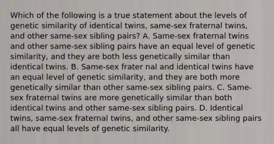 Which of the following is a true statement about the levels of genetic similarity of identical twins, same-sex fraternal twins, and other same-sex sibling pairs? A. Same-sex fraternal twins and other same-sex sibling pairs have an equal level of genetic similarity, and they are both less genetically similar than identical twins. B. Same-sex frater nal and identical twins have an equal level of genetic similarity, and they are both more genetically similar than other same-sex sibling pairs. C. Same-sex fraternal twins are more genetically similar than both identical twins and other same-sex sibling pairs. D. Identical twins, same-sex fraternal twins, and other same-sex sibling pairs all have equal levels of genetic similarity.