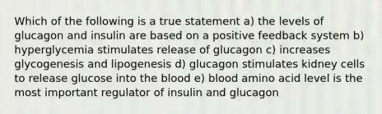 Which of the following is a true statement a) the levels of glucagon and insulin are based on a positive feedback system b) hyperglycemia stimulates release of glucagon c) increases glycogenesis and lipogenesis d) glucagon stimulates kidney cells to release glucose into the blood e) blood amino acid level is the most important regulator of insulin and glucagon