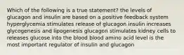 Which of the following is a true statement? the levels of glucagon and insulin are based on a positive feedback system hyperglycemia stimulates release of glucagon insulin increases glycogenesis and lipogenesis glucagon stimulates kidney cells to releases glucose into the blood blood amino acid level is the most important regulator of insulin and glucagon