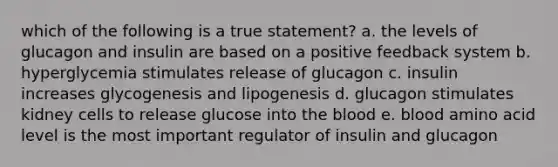 which of the following is a true statement? a. the levels of glucagon and insulin are based on a positive feedback system b. hyperglycemia stimulates release of glucagon c. insulin increases glycogenesis and lipogenesis d. glucagon stimulates kidney cells to release glucose into the blood e. blood amino acid level is the most important regulator of insulin and glucagon