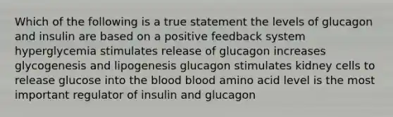 Which of the following is a true statement the levels of glucagon and insulin are based on a positive feedback system hyperglycemia stimulates release of glucagon increases glycogenesis and lipogenesis glucagon stimulates kidney cells to release glucose into <a href='https://www.questionai.com/knowledge/k7oXMfj7lk-the-blood' class='anchor-knowledge'>the blood</a> blood amino acid level is the most important regulator of insulin and glucagon