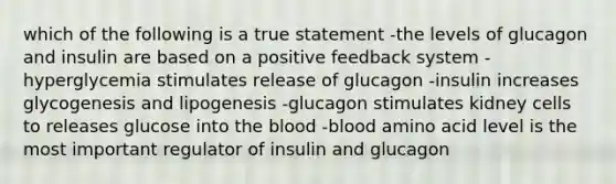 which of the following is a true statement -the levels of glucagon and insulin are based on a positive feedback system -hyperglycemia stimulates release of glucagon -insulin increases glycogenesis and lipogenesis -glucagon stimulates kidney cells to releases glucose into the blood -blood amino acid level is the most important regulator of insulin and glucagon