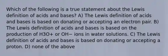 Which of the following is a true statement about the Lewis definition of <a href='https://www.questionai.com/knowledge/kvCSAshSAf-acids-and-bases' class='anchor-knowledge'>acids and bases</a>? A) The Lewis definition of acids and bases is based on donating or accepting an electron pair. B) The Lewis definition of acids and bases is based on the production of H3O+ or OH− ions in water solutions. C) The Lewis definition of acids and bases is based on donating or accepting a proton. D) none of the above