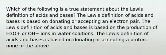 Which of the following is a true statement about the Lewis definition of acids and bases? The Lewis definition of acids and bases is based on donating or accepting an electron pair. The Lewis definition of acids and bases is based on the production of H3O+ or OH− ions in water solutions. The Lewis definition of acids and bases is based on donating or accepting a proton. none of the above