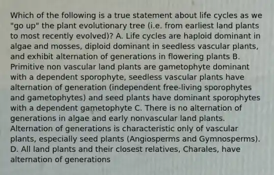 Which of the following is a true statement about life cycles as we "go up" the plant evolutionary tree (i.e. from earliest land plants to most recently evolved)? A. Life cycles are haploid dominant in algae and mosses, diploid dominant in seedless vascular plants, and exhibit alternation of generations in flowering plants B. Primitive non vascular land plants are gametophyte dominant with a dependent sporophyte, seedless vascular plants have alternation of generation (independent free-living sporophytes and gametophytes) and seed plants have dominant sporophytes with a dependent gametophyte C. There is no alternation of generations in algae and early nonvascular land plants. Alternation of generations is characteristic only of vascular plants, especially seed plants (Angiosperms and Gymnosperms). D. All land plants and their closest relatives, Charales, have alternation of generations