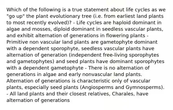 Which of the following is a true statement about life cycles as we "go up" the plant evolutionary tree (i.e. from earliest land plants to most recently evolved)? - Life cycles are haploid dominant in algae and mosses, diploid dominant in seedless vascular plants, and exhibit alternation of generations in flowering plants - Primitive non vascular land plants are gametophyte dominant with a dependent sporophyte, seedless vascular plants have alternation of generation (independent free-living sporophytes and gametophytes) and seed plants have dominant sporophytes with a dependent gametophyte - There is no alternation of generations in algae and early nonvascular land plants. Alternation of generations is characteristic only of vascular plants, especially seed plants (Angiosperms and Gymnosperms). - All land plants and their closest relatives, Charales, have alternation of generations