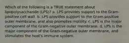 Which of the following is a TRUE statement about lipopolysaccharide (LPS)? a. LPS provides support to the Gram-positive cell wall. b. LPS provides support to the Gram-positive outer membrane, and also promotes motility. c. LPS is the major component of the Gram-negative outer membrane. d. LPS is the major component of the Gram-negative outer membrane, and stimulates the host's immune system.