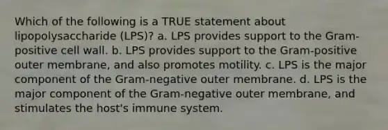 Which of the following is a TRUE statement about lipopolysaccharide (LPS)? a. LPS provides support to the Gram-positive cell wall. b. LPS provides support to the Gram-positive outer membrane, and also promotes motility. c. LPS is the major component of the Gram-negative outer membrane. d. LPS is the major component of the Gram-negative outer membrane, and stimulates the host's immune system.