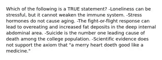 Which of the following is a TRUE statement? -Loneliness can be stressful, but it cannot weaken the immune system. -Stress hormones do not cause aging. -The fight-or-flight response can lead to overeating and increased fat deposits in the deep internal abdominal area. -Suicide is the number one leading cause of death among the college population. -Scientific evidence does not support the axiom that "a merry heart doeth good like a medicine."