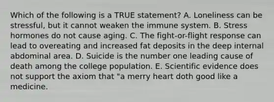 Which of the following is a TRUE statement? A. Loneliness can be stressful, but it cannot weaken the immune system. B. Stress hormones do not cause aging. C. The fight-or-flight response can lead to overeating and increased fat deposits in the deep internal abdominal area. D. Suicide is the number one leading cause of death among the college population. E. Scientific evidence does not support the axiom that "a merry heart doth good like a medicine.