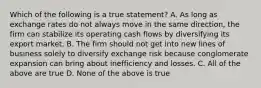 Which of the following is a true statement? A. As long as exchange rates do not always move in the same direction, the firm can stabilize its operating cash flows by diversifying its export market. B. The firm should not get into new lines of business solely to diversify exchange risk because conglomerate expansion can bring about inefficiency and losses. C. All of the above are true D. None of the above is true