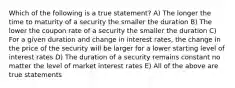 Which of the following is a true statement? A) The longer the time to maturity of a security the smaller the duration B) The lower the coupon rate of a security the smaller the duration C) For a given duration and change in interest rates, the change in the price of the security will be larger for a lower starting level of interest rates D) The duration of a security remains constant no matter the level of market interest rates E) All of the above are true statements