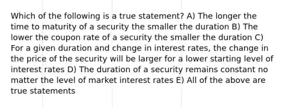 Which of the following is a true statement? A) The longer the time to maturity of a security the smaller the duration B) The lower the coupon rate of a security the smaller the duration C) For a given duration and change in interest rates, the change in the price of the security will be larger for a lower starting level of interest rates D) The duration of a security remains constant no matter the level of market interest rates E) All of the above are true statements