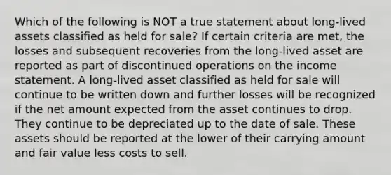 Which of the following is NOT a true statement about long-lived assets classified as held for sale? If certain criteria are met, the losses and subsequent recoveries from the long-lived asset are reported as part of discontinued operations on the income statement. A long-lived asset classified as held for sale will continue to be written down and further losses will be recognized if the net amount expected from the asset continues to drop. They continue to be depreciated up to the date of sale. These assets should be reported at the lower of their carrying amount and fair value less costs to sell.