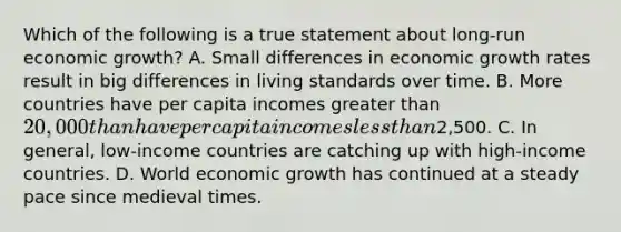 Which of the following is a true statement about​ long-run economic​ growth? A. Small differences in economic growth rates result in big differences in living standards over time. B. More countries have per capita incomes greater than​ 20,000 than have per capita incomes less than​2,500. C. In​ general, low-income countries are catching up with​ high-income countries. D. World economic growth has continued at a steady pace since medieval times.