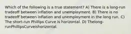 Which of the following is a true statement? A) There is a long-run tradeoff between inflation and unemployment. B) There is no tradeoff between inflation and unemployment in the long run. C) The short-run Phillips Curve is horizontal. D) Thelong-runPhillipsCurveishorizontal.