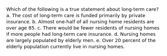 Which of the following is a true statement about long-term care? a. The cost of long-term care is funded primarily by private insurance. b. Almost one-half of all nursing home residents are over age 85. c. There would be fewer residents of nursing homes if more people had long-term care insurance. d. Nursing homes are largely populated by elderly men. e. Over 20 percent of the elderly population currently live in nursing homes.