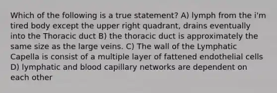 Which of the following is a true statement? A) lymph from the i'm tired body except the upper right quadrant, drains eventually into the Thoracic duct B) the thoracic duct is approximately the same size as the large veins. C) The wall of the Lymphatic Capella is consist of a multiple layer of fattened endothelial cells D) lymphatic and blood capillary networks are dependent on each other