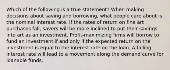 Which of the following is a true statement? When making decisions about saving and borrowing, what people care about is the nominal interest rate. If the rates of return on fine art purchases fall, savers will be more inclined to put their savings into art as an investment. Profit-maximizing firms will borrow to fund an investment if and only if the expected return on the investment is equal to the interest rate on the loan. A falling interest rate will lead to a movement along the demand curve for loanable funds.