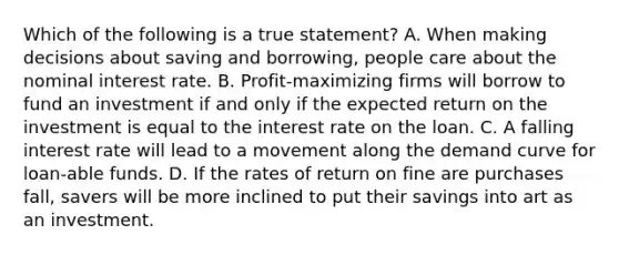 Which of the following is a true statement? A. When making decisions about saving and borrowing, people care about the nominal interest rate. B. Profit-maximizing firms will borrow to fund an investment if and only if the expected return on the investment is equal to the interest rate on the loan. C. A falling interest rate will lead to a movement along the demand curve for loan-able funds. D. If the rates of return on fine are purchases fall, savers will be more inclined to put their savings into art as an investment.