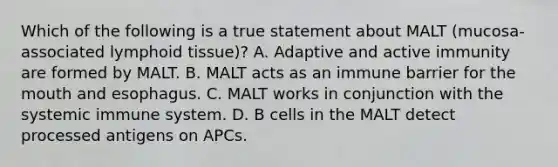 Which of the following is a true statement about MALT (mucosa-associated lymphoid tissue)? A. Adaptive and active immunity are formed by MALT. B. MALT acts as an immune barrier for the mouth and esophagus. C. MALT works in conjunction with the systemic immune system. D. B cells in the MALT detect processed antigens on APCs.