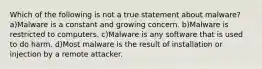 Which of the following is not a true statement about malware? a)Malware is a constant and growing concern. b)Malware is restricted to computers. c)Malware is any software that is used to do harm. d)Most malware is the result of installation or injection by a remote attacker.