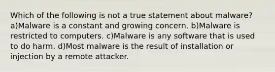 Which of the following is not a true statement about malware? a)Malware is a constant and growing concern. b)Malware is restricted to computers. c)Malware is any software that is used to do harm. d)Most malware is the result of installation or injection by a remote attacker.