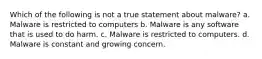 Which of the following is not a true statement about malware? a. Malware is restricted to computers b. Malware is any software that is used to do harm. c. Malware is restricted to computers. d. Malware is constant and growing concern.