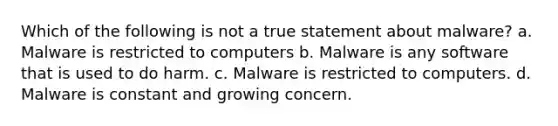 Which of the following is not a true statement about malware? a. Malware is restricted to computers b. Malware is any software that is used to do harm. c. Malware is restricted to computers. d. Malware is constant and growing concern.