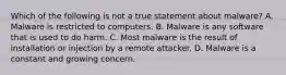 Which of the following is not a true statement about malware? A. Malware is restricted to computers. B. Malware is any software that is used to do harm. C. Most malware is the result of installation or injection by a remote attacker. D. Malware is a constant and growing concern.