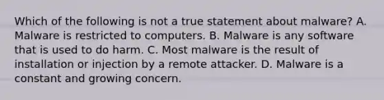 Which of the following is not a true statement about malware? A. Malware is restricted to computers. B. Malware is any software that is used to do harm. C. Most malware is the result of installation or injection by a remote attacker. D. Malware is a constant and growing concern.