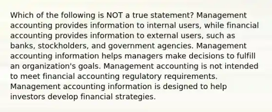 Which of the following is NOT a true statement? Management accounting provides information to internal users, while financial accounting provides information to external users, such as banks, stockholders, and government agencies. Management accounting information helps managers make decisions to fulfill an organization's goals. Management accounting is not intended to meet financial accounting regulatory requirements. Management accounting information is designed to help investors develop financial strategies.