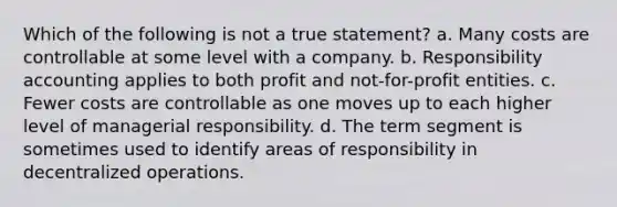 Which of the following is not a true statement? a. Many costs are controllable at some level with a company. b. Responsibility accounting applies to both profit and not-for-profit entities. c. Fewer costs are controllable as one moves up to each higher level of managerial responsibility. d. The term segment is sometimes used to identify areas of responsibility in decentralized operations.